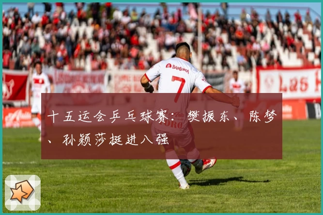 十五运会乒乓球赛：樊振东、陈梦、孙颖莎挺进八强