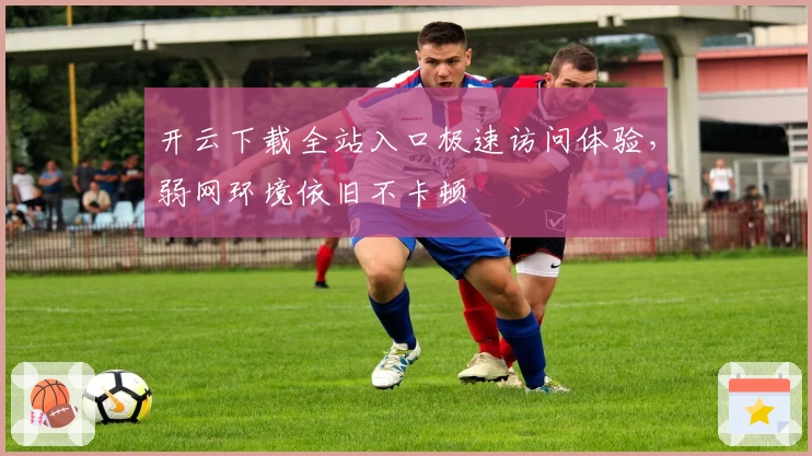 开云下载全站入口极速访问体验，弱网环境依旧不卡顿