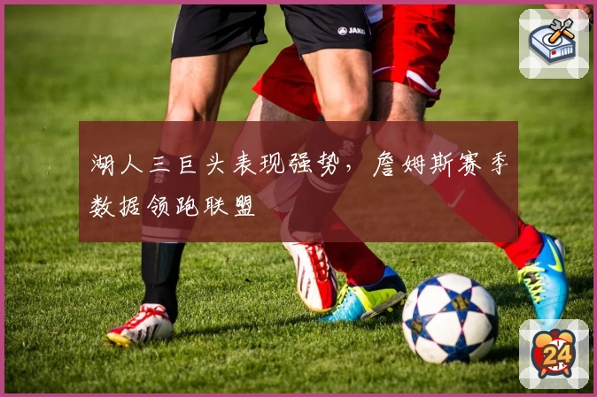 湖人三巨头表现强势，詹姆斯赛季数据领跑联盟