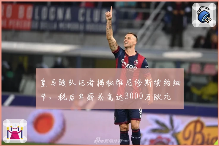 皇马随队记者揭秘维尼修斯续约细节，税后年薪或高达3000万欧元