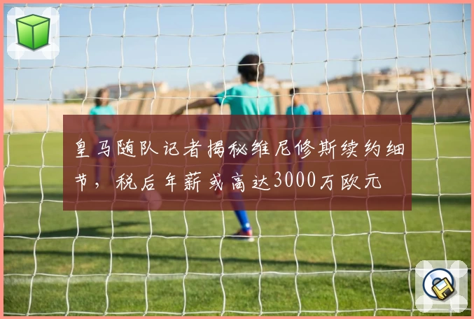 皇马随队记者揭秘维尼修斯续约细节，税后年薪或高达3000万欧元