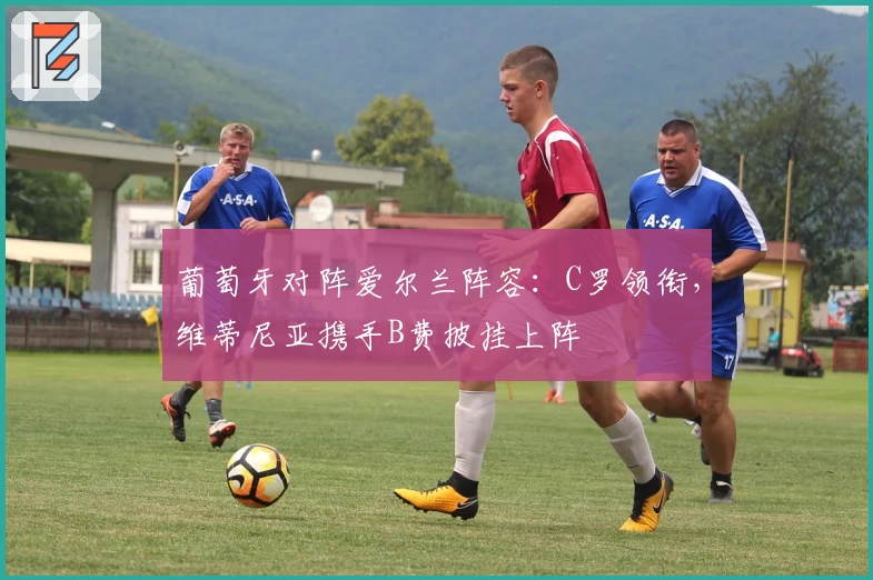 葡萄牙对阵爱尔兰阵容:C罗领衔,维蒂尼亚携手B费披挂上阵