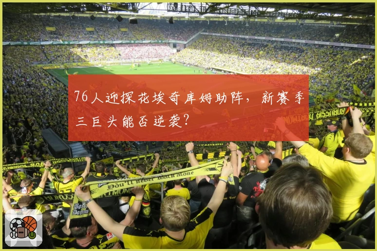 76人迎探花埃奇库姆助阵,新赛季三巨头能否逆袭?