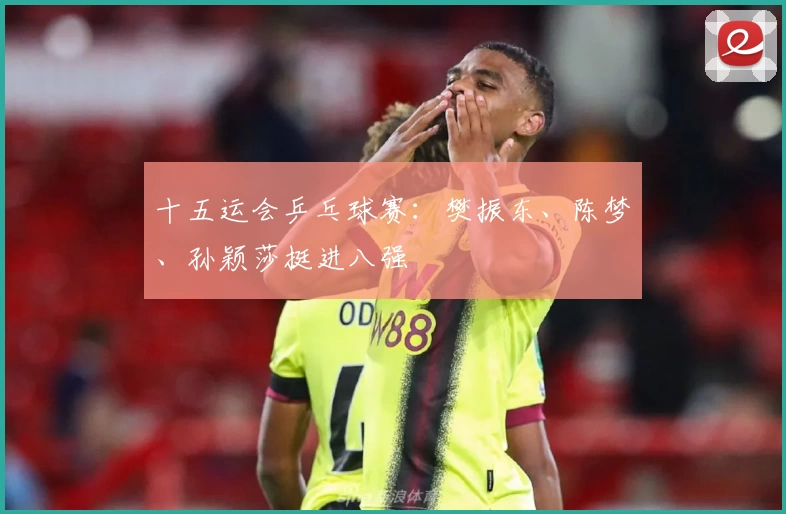 十五运会乒乓球赛：樊振东、陈梦、孙颖莎挺进八强