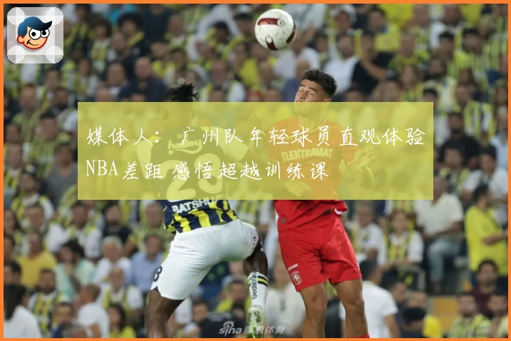 媒体人:广州队年轻球员直观体验NBA差距 感悟超越训练课