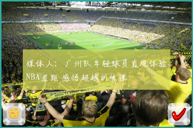 媒体人:广州队年轻球员直观体验NBA差距 感悟超越训练课