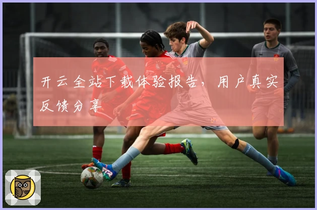 开云全站下载体验报告，用户真实反馈分享