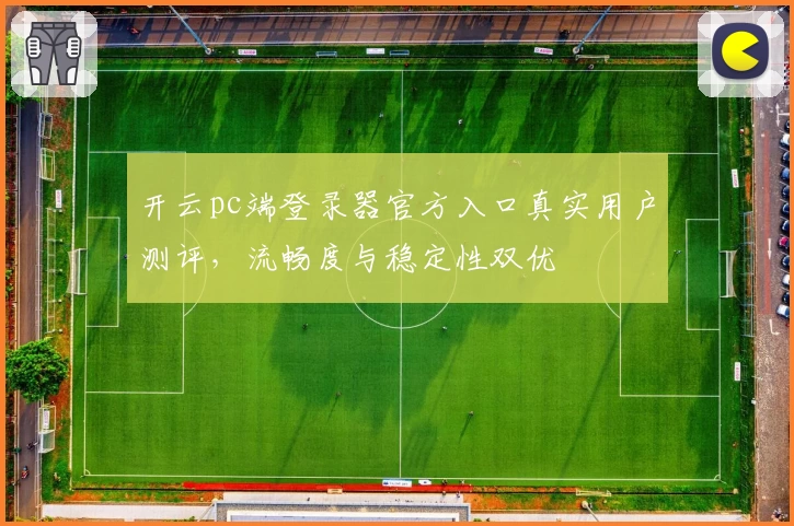 开云pc端登录器官方入口真实用户测评，流畅度与稳定性双优